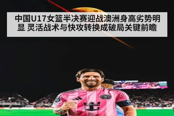 中国U17女篮半决赛迎战澳洲身高劣势明显 灵活战术与快攻转换成破局关键前瞻