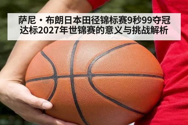 萨尼·布朗日本田径锦标赛9秒99夺冠 达标2027年世锦赛的意义与挑战解析