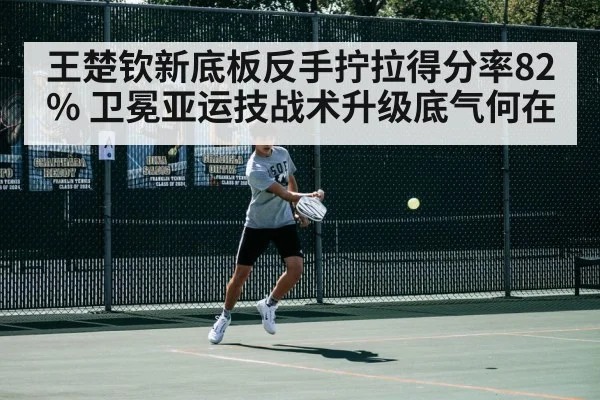 王楚钦新底板反手拧拉得分率82% 卫冕亚运技战术升级底气何在