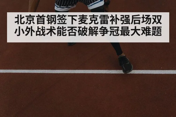 北京首钢签下麦克雷补强后场双小外战术能否破解争冠最大难题