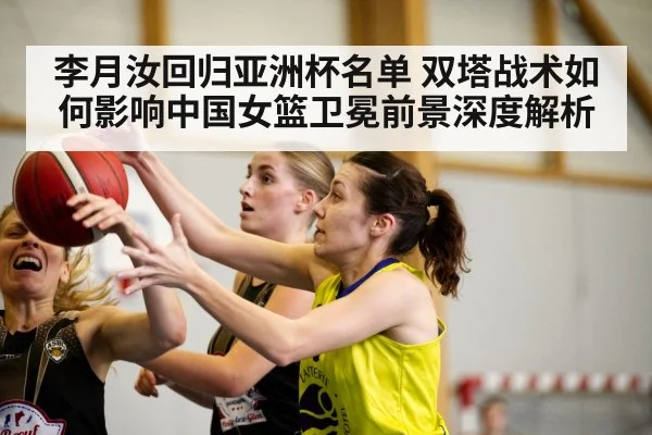 李月汝回归亚洲杯名单 双塔战术如何影响中国女篮卫冕前景深度解析